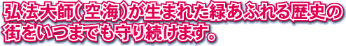 弘法大師（空海）が生まれた緑あふれる歴史の街をいつまでも守り続けます